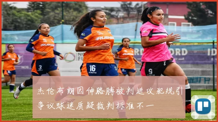 杰伦布朗因伸胳膊被判进攻犯规引争议球迷质疑裁判标准不一