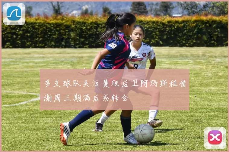 多支球队关注曼联后卫阿玛斯租借谢周三期满后或转会