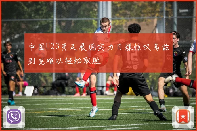 中国U23男足展现实力日媒惊叹乌兹别克难以轻松取胜
