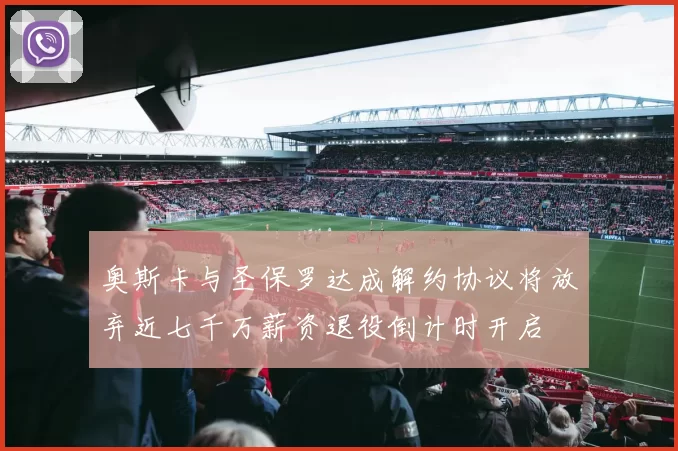 奥斯卡与圣保罗达成解约协议将放弃近七千万薪资退役倒计时开启