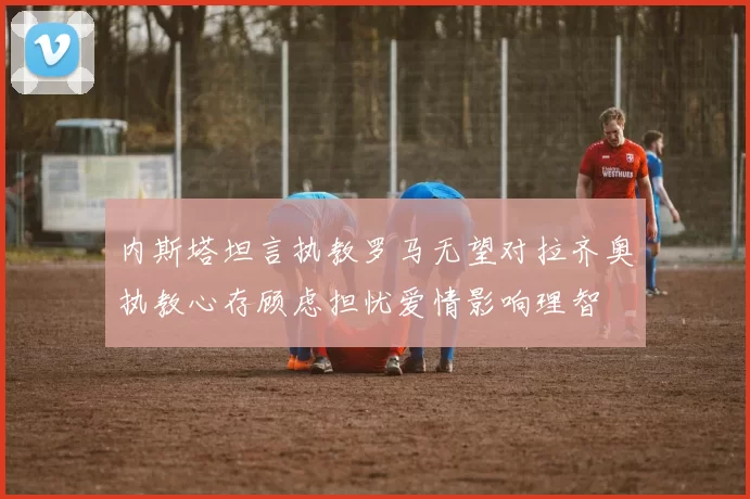 内斯塔坦言执教罗马无望对拉齐奥执教心存顾虑担忧爱情影响理智