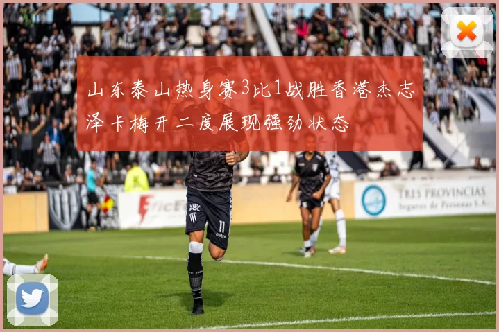 山东泰山热身赛3比1战胜香港杰志泽卡梅开二度展现强劲状态