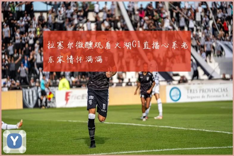拉塞尔微醺观看火湖G1直播心系老东家情怀满满