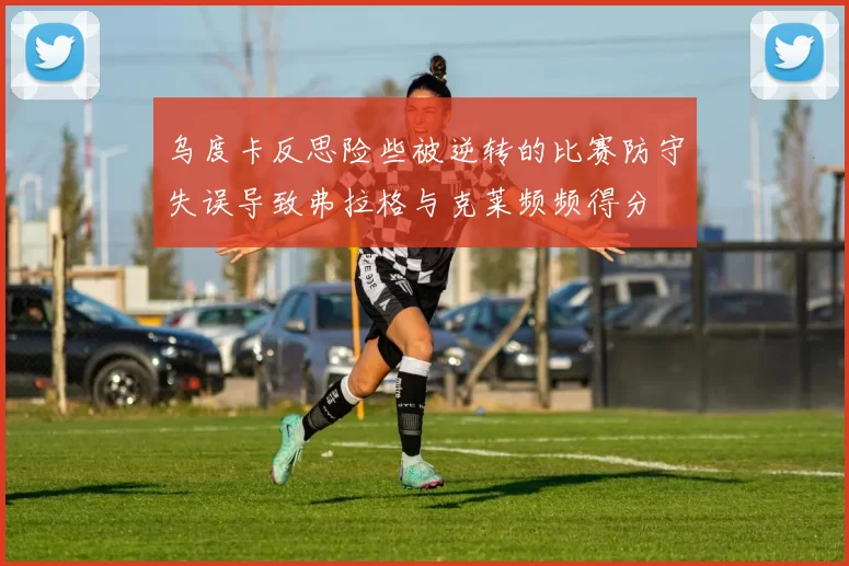乌度卡反思险些被逆转的比赛防守失误导致弗拉格与克莱频频得分