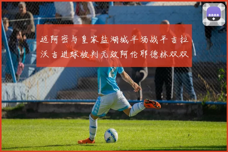 迈阿密与皇家盐湖城半场战平吉拉沃吉进球被判无效阿伦耶德林双双染黄