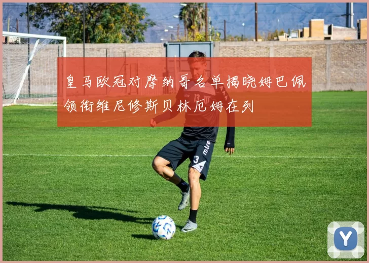 皇马欧冠对摩纳哥名单揭晓姆巴佩领衔维尼修斯贝林厄姆在列