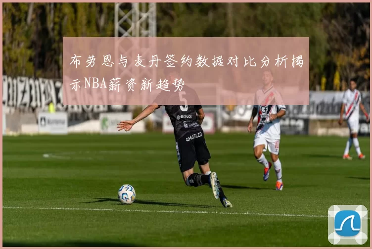 布劳恩与麦丹签约数据对比分析揭示NBA薪资新趋势