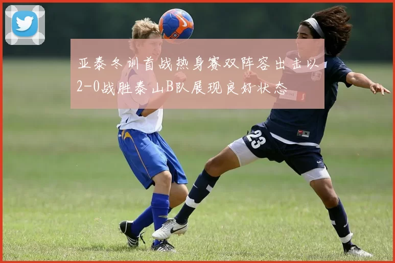 亚泰冬训首战热身赛双阵容出击以2-0战胜泰山B队展现良好状态
